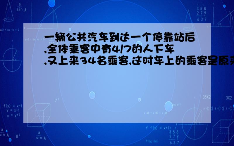 一辆公共汽车到达一个停靠站后,全体乘客中有4/7的人下车,又上来34名乘客,这时车上的乘客是原来的5/6,车上原有乘客多少人