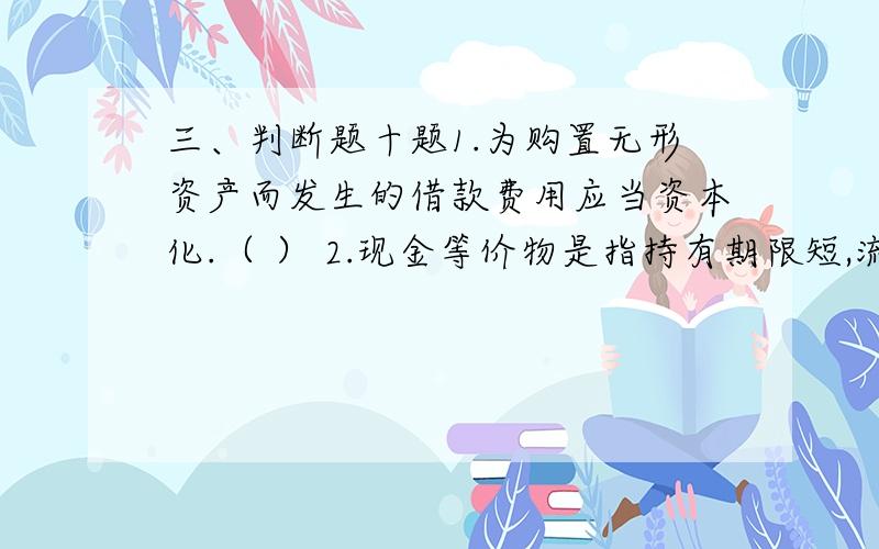 三、判断题十题1.为购置无形资产而发生的借款费用应当资本化.（ ） 2.现金等价物是指持有期限短,流动性强、容易转化为现金的短期债券投资.3.根据重要性要求,企业融资租入的固定资产应