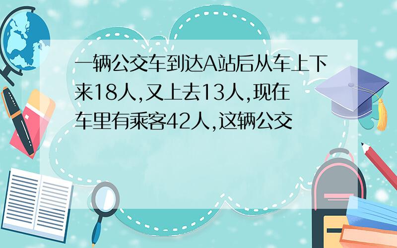 一辆公交车到达A站后从车上下来18人,又上去13人,现在车里有乘客42人,这辆公交