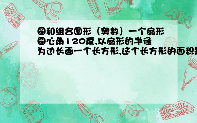 圆和组合图形（奥数）一个扇形圆心角120度,以扇形的半径为边长画一个长方形,这个长方形的面积是120平方厘米,这个扇形的面积是（ ）.必须准确!急用!答案是唯一的,快啊,错了是画正方