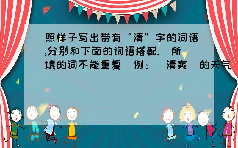 照样子写出带有“清”字的词语,分别和下面的词语搭配.（所填的词不能重复）例：（清爽）的天气 （ ）的溪水 （ ）的足迹 （ ）的汽水（ ）的月光 （ ）的回答 （ ）的叫声哥哥姐姐们!