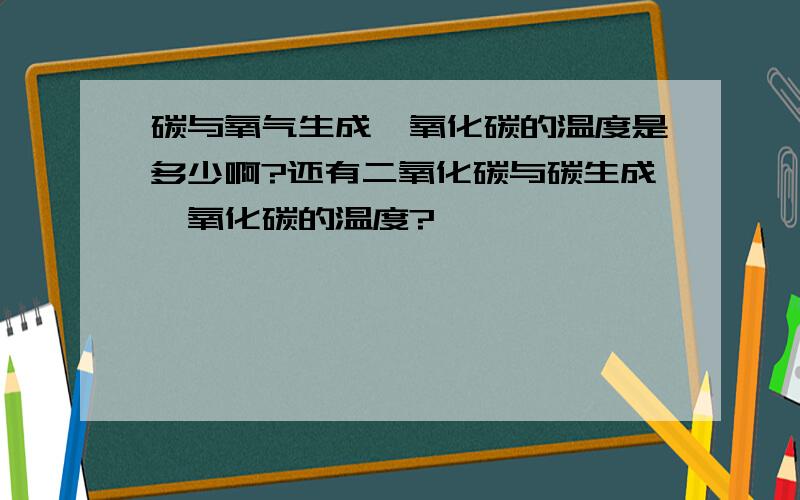 碳与氧气生成一氧化碳的温度是多少啊?还有二氧化碳与碳生成一氧化碳的温度?