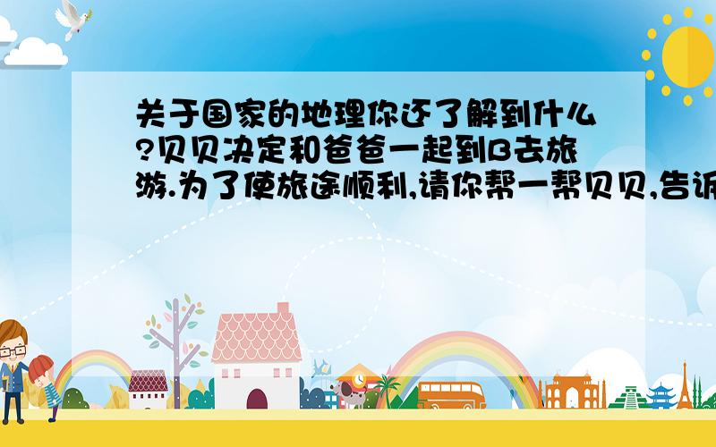 关于国家的地理你还了解到什么?贝贝决定和爸爸一起到B去旅游.为了使旅途顺利,请你帮一帮贝贝,告诉他到这个国家旅游,要先准备些什么或者要注意什么.麻烦麻烦.B国是那个气温最低在0度—