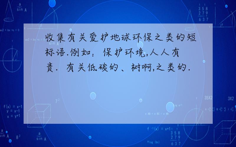 收集有关爱护地球环保之类的短标语.例如：保护环境,人人有责.  有关低碳的、树啊,之类的.