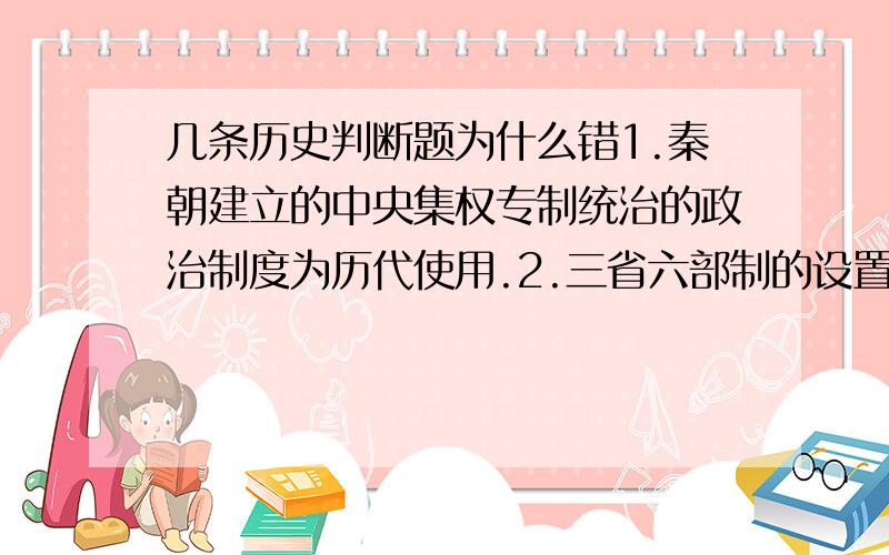 几条历史判断题为什么错1.秦朝建立的中央集权专制统治的政治制度为历代使用.2.三省六部制的设置便利中央对地方管理,加强了中央集权,巩固了多民族国家的统一.3.军机大臣必须是满人,负