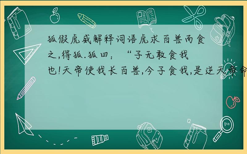 狐假虎威解释词语虎求百兽而食之,得狐.狐曰：“子无敢食我也!天帝使我长百兽,今子食我,是逆天帝命也.子以我为不信,吾为子先行,子随我后,观百兽之见我而敢不走乎?” 虎以为然,故遂与之