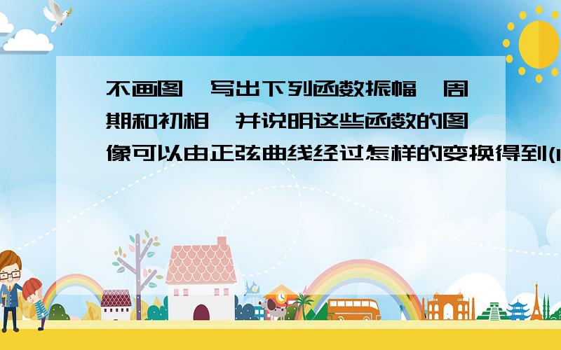 不画图,写出下列函数振幅、周期和初相,并说明这些函数的图像可以由正弦曲线经过怎样的变换得到(1)y=3/4sin(1/5x-π/7)     （2）y=8sin（4x+π/3）