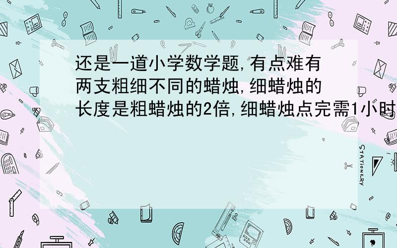 还是一道小学数学题,有点难有两支粗细不同的蜡烛,细蜡烛的长度是粗蜡烛的2倍,细蜡烛点完需1小时,粗蜡烛点完需2小时,有一次停电,将这样两支从为使用过的蜡烛同时点燃,来电时,发现两支