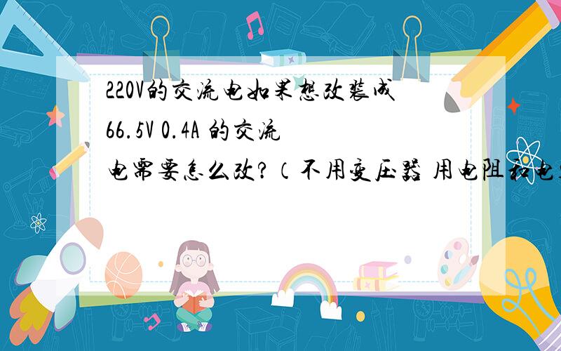 220V的交流电如果想改装成66.5V 0.4A 的交流电需要怎么改?（不用变压器 用电阻和电容,画电路图）