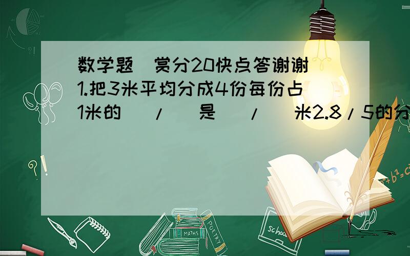 数学题（赏分20快点答谢谢）1.把3米平均分成4份每份占1米的（ / ）是（ / )米2.8/5的分母加上40,要使分数的大小不变分子应加上（ ）3.分数a/6（a不等于0）当（ ）时它是假分数,当（ ）时它是