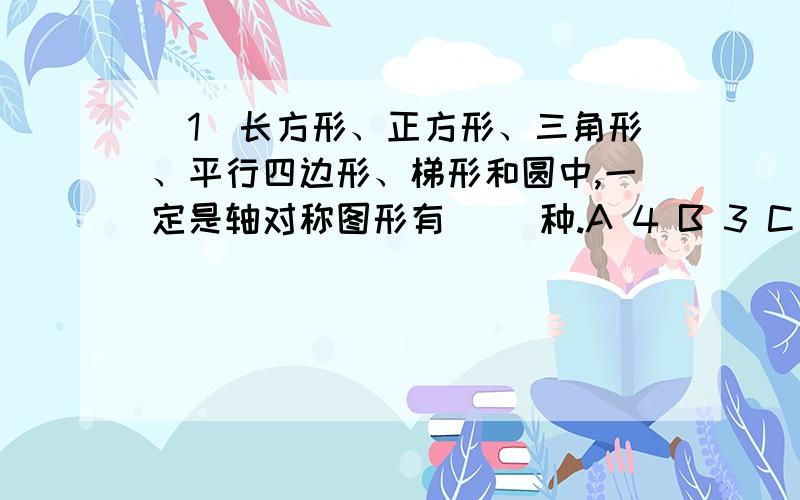 （1）长方形、正方形、三角形、平行四边形、梯形和圆中,一定是轴对称图形有（ ）种.A 4 B 3 C 2（2）正方体、圆柱、圆锥的底面积相等,高也相等.下面说法正确的是（ ）.A 圆柱的体积比正方