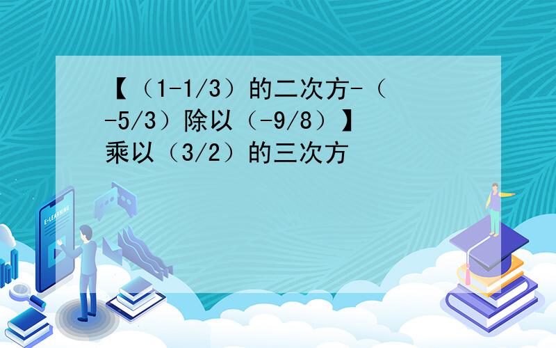 【（1-1/3）的二次方-（-5/3）除以（-9/8）】乘以（3/2）的三次方