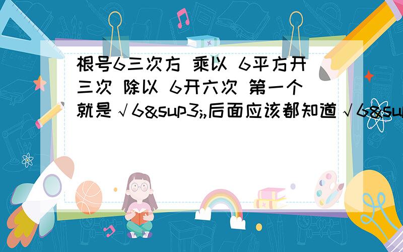 根号6三次方 乘以 6平方开三次 除以 6开六次 第一个就是√6³,后面应该都知道√6³×³√6²÷6开六次