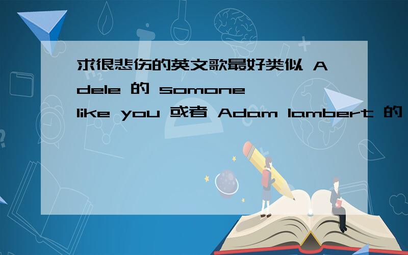 求很悲伤的英文歌最好类似 Adele 的 somone like you 或者 Adam lambert 的 mad world 和 outlaws of love ,最好有钢琴或者吉它做背景音,主要是风格像这几首就好了.或者像 just give a reason 这样的歌,听起来超