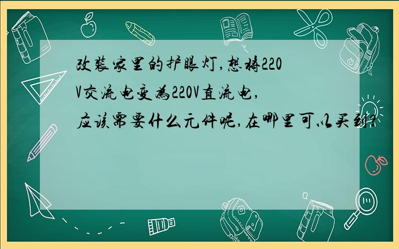 改装家里的护眼灯,想将220V交流电变为220V直流电,应该需要什么元件呢,在哪里可以买到?