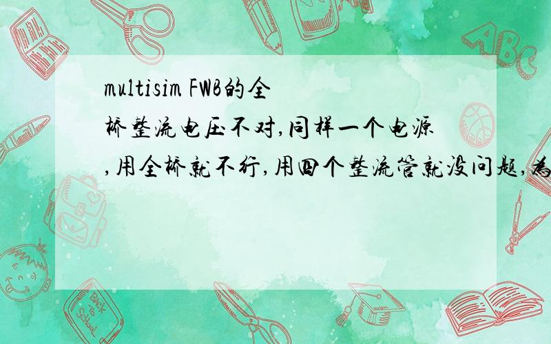 multisim FWB的全桥整流电压不对,同样一个电源,用全桥就不行,用四个整流管就没问题,为啥?解释清楚了额外加100分.