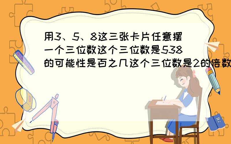 用3、5、8这三张卡片任意摆一个三位数这个三位数是538的可能性是百之几这个三位数是2的倍数可能性是百分之