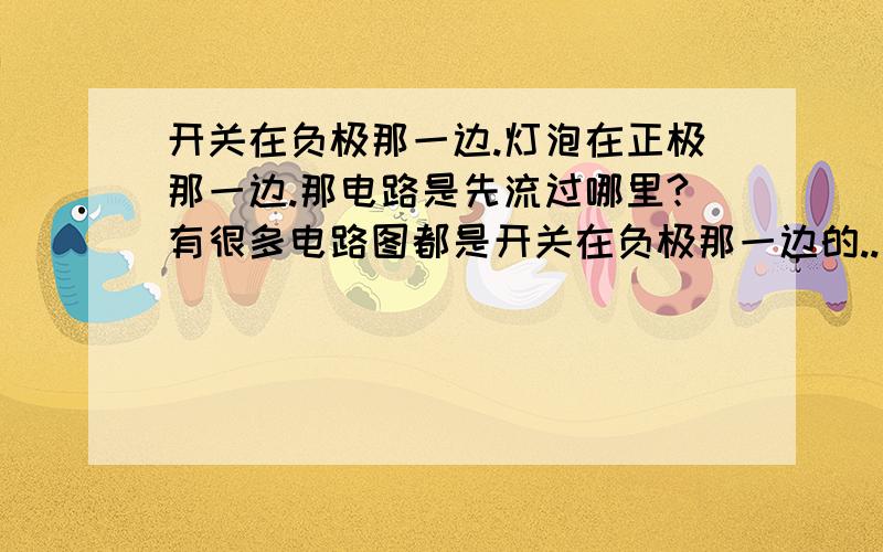 开关在负极那一边.灯泡在正极那一边.那电路是先流过哪里?有很多电路图都是开关在负极那一边的..电路不是由正极流入负极吗.那难道电先经过了灯泡?啊.求比较清楚的解说!