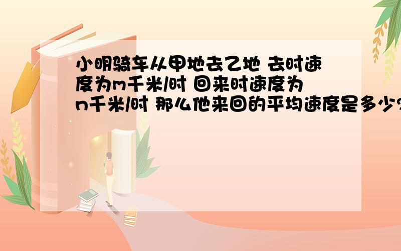 小明骑车从甲地去乙地 去时速度为m千米/时 回来时速度为n千米/时 那么他来回的平均速度是多少?A.mn/m+n B.2mn/m+n C.m+n/2mn D.m+n/mn