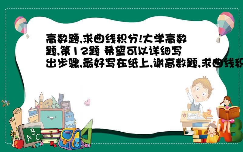 高数题,求曲线积分!大学高数题,第12题 希望可以详细写出步骤,最好写在纸上,谢高数题,求曲线积分!  大学高数题,    第12题   希望可以详细写出步骤,最好写在纸上,谢谢   我在线等      数学达