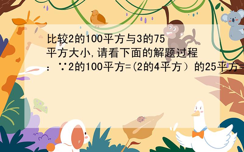 比较2的100平方与3的75平方大小,请看下面的解题过程：∵2的100平方=(2的4平方）的25平方=（3）的3次方25平方又∵2的4平方=16,3的3平方=27,16 ＜27,∴2的100平方＜3的75平方比较5^60与3^100的大小；