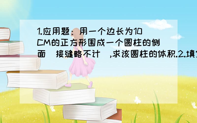 1.应用题：用一个边长为10CM的正方形围成一个圆柱的侧面（接缝略不计）,求该圆柱的体积.2.填空题：用一个边长4CM的正方形折叠围成一个死棱柱的侧面,若该四棱柱的底面是一个正方形,则此