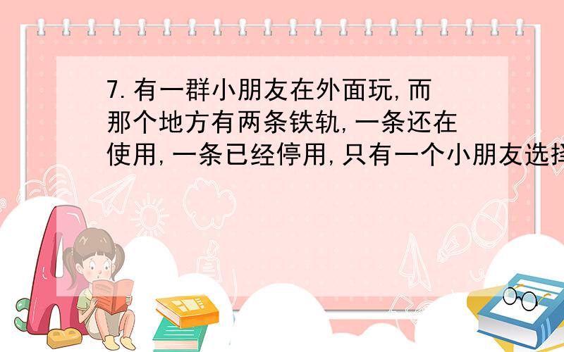 7.有一群小朋友在外面玩,而那个地方有两条铁轨,一条还在使用,一条已经停用,只有一个小朋友选择在停用的铁轨上玩,其他的小朋友全都在仍在使用的铁轨上玩.很不巧的,火车来了.（在使用的