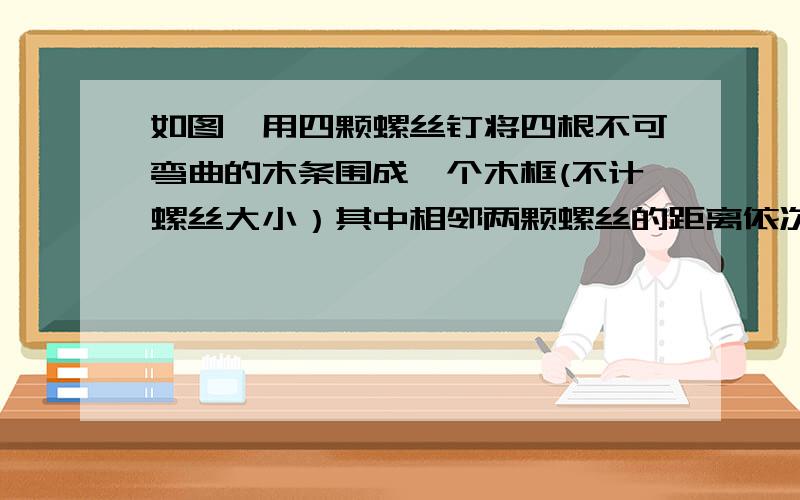 如图,用四颗螺丝钉将四根不可弯曲的木条围成一个木框(不计螺丝大小）其中相邻两颗螺丝的距离依次为...如图,用四颗螺丝钉将四根不可弯曲的木条围成一个木框(不计螺丝大小),其中相邻两