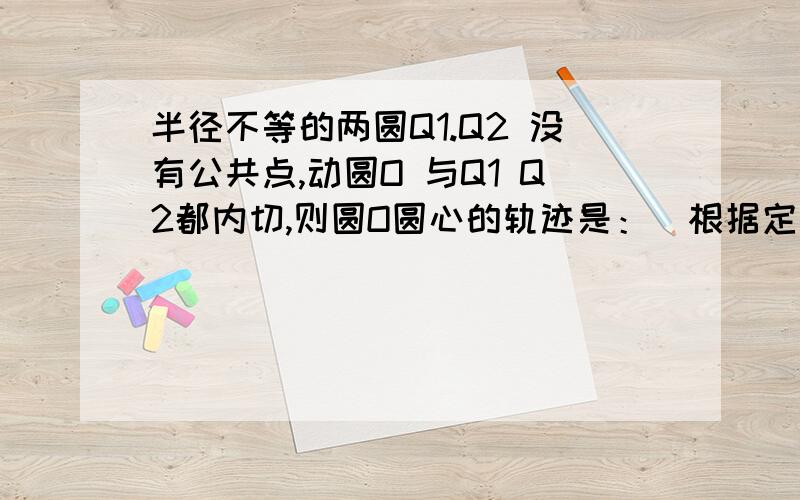 半径不等的两圆Q1.Q2 没有公共点,动圆O 与Q1 Q2都内切,则圆O圆心的轨迹是：（根据定义求） 答案是一条双曲线