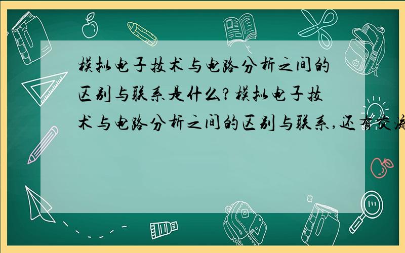 模拟电子技术与电路分析之间的区别与联系是什么?模拟电子技术与电路分析之间的区别与联系,还有交流电与直流之间的关系