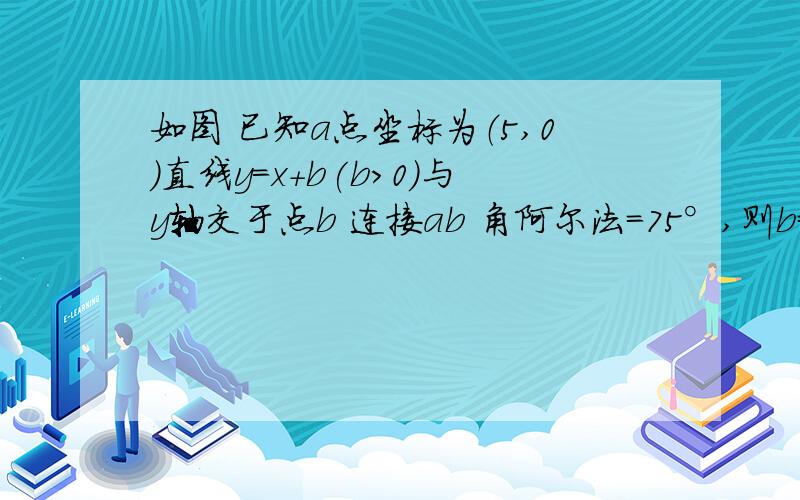 如图 已知a点坐标为（5,0）直线y=x+b(b>0)与y轴交于点b 连接ab 角阿尔法=75°,则b=多少?