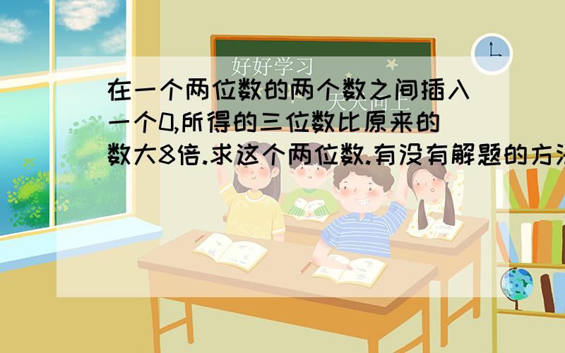 在一个两位数的两个数之间插入一个0,所得的三位数比原来的数大8倍.求这个两位数.有没有解题的方法和过程呀？