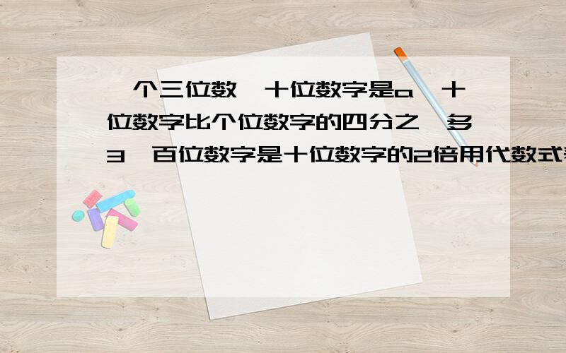 一个三位数,十位数字是a,十位数字比个位数字的四分之一多3,百位数字是十位数字的2倍用代数式表示这三个数若a=4,求这个三位数