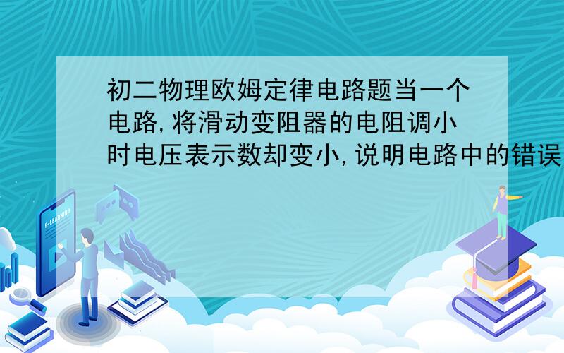 初二物理欧姆定律电路题当一个电路,将滑动变阻器的电阻调小时电压表示数却变小,说明电路中的错误可能是－－－－－－－－－原题就没有图，补问：一个灯中的电阻是变化的说明了什么