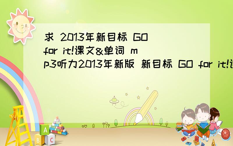 求 2013年新目标 GO for it!课文&单词 mp3听力2013年新版 新目标 GO for it!课文&单词 mp3听力请参考：UNIT1 What's the matter?UNIT2 I'll help clean up the city parks.UNIT3 Could you please clean your room?.UNIT9 Have you ever bee