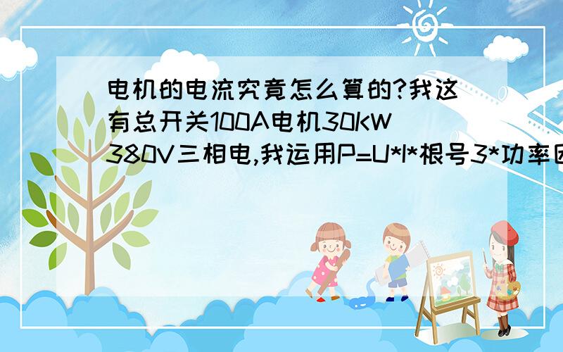 电机的电流究竟怎么算的?我这有总开关100A电机30KW380V三相电,我运用P=U*I*根号3*功率因数,算这算这怎么超出100A了呢?我算错了吗?