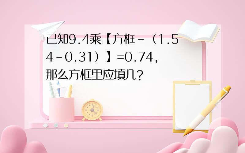 已知9.4乘【方框-（1.54-0.31）】=0.74,那么方框里应填几?