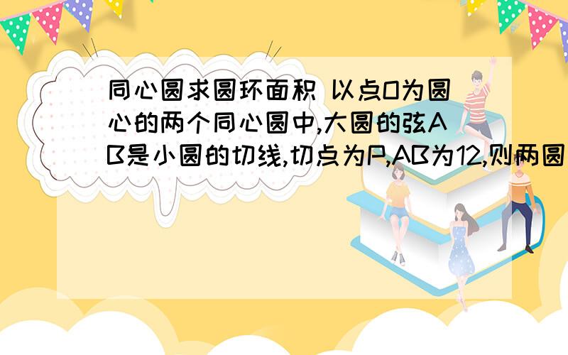 同心圆求圆环面积 以点O为圆心的两个同心圆中,大圆的弦AB是小圆的切线,切点为P,AB为12,则两圆构成圆环的面积?