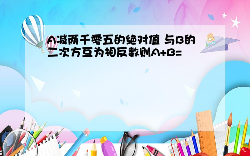 A减两千零五的绝对值 与B的二次方互为相反数则A+B=