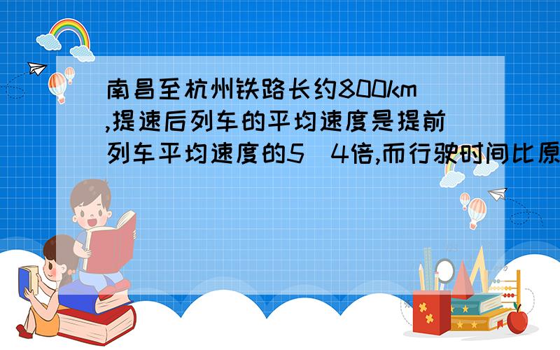 南昌至杭州铁路长约800km,提速后列车的平均速度是提前列车平均速度的5／4倍,而行驶时间比原来缩短了1h求提速后列车的平均速度