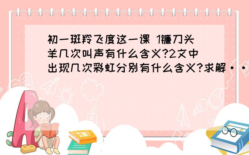 初一斑羚飞度这一课 1镰刀头羊几次叫声有什么含义?2文中出现几次彩虹分别有什么含义?求解················