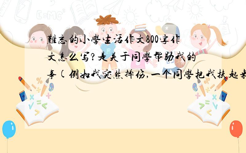 难忘的小学生活作文800字作文怎么写?是关于同学帮助我的事(例如我突然摔伤,一个同学把我扶起来并送我到医务室治疗的事),就这样的素材就可以了,大侠们快点,明天就要交的!一定要要是关