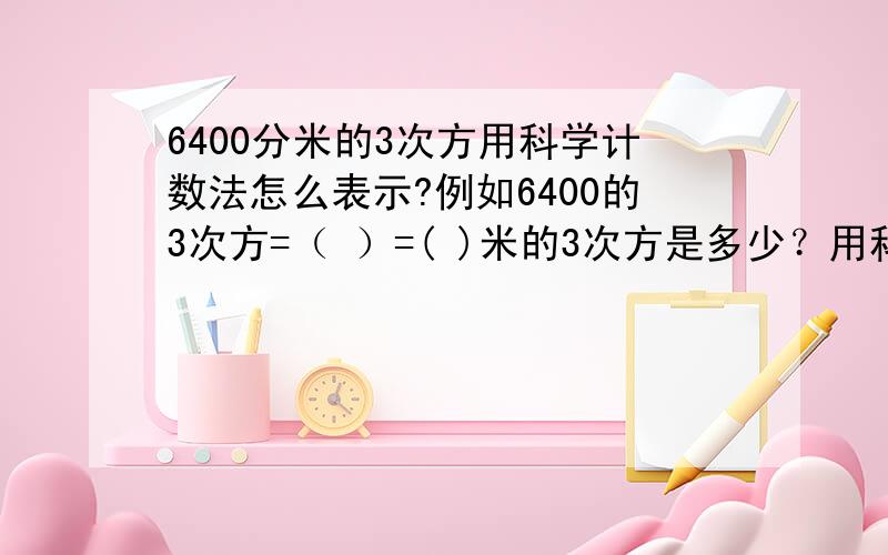 6400分米的3次方用科学计数法怎么表示?例如6400的3次方=（ ）=( )米的3次方是多少？用科学计数法表示！