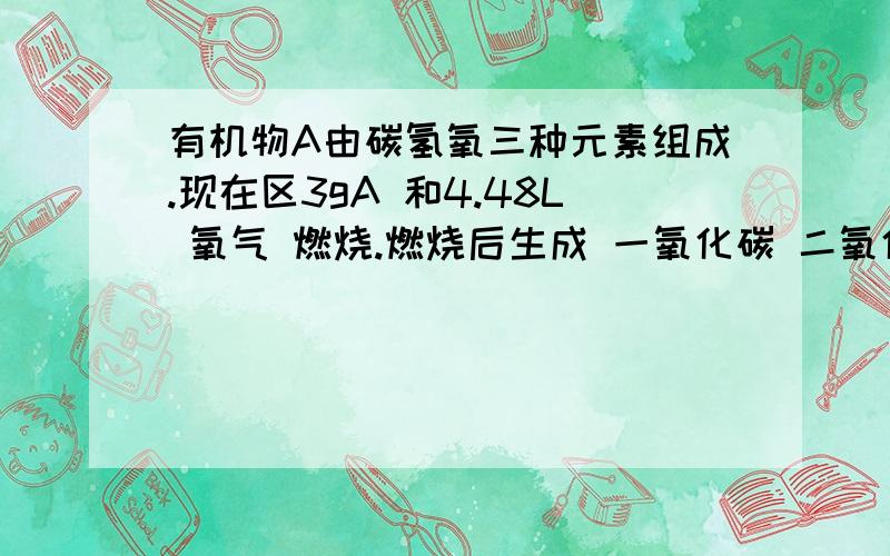 有机物A由碳氢氧三种元素组成.现在区3gA 和4.48L 氧气 燃烧.燃烧后生成 一氧化碳 二氧化碳 和水蒸气反应物无剩余     将反应生成的气体依次通过浓硫酸 和碱石灰      浓硫酸增重3.6g  碱石灰