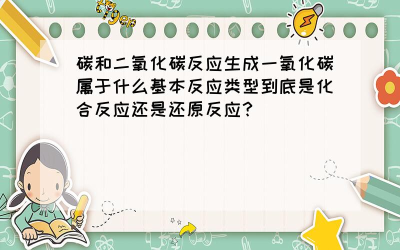 碳和二氧化碳反应生成一氧化碳属于什么基本反应类型到底是化合反应还是还原反应？