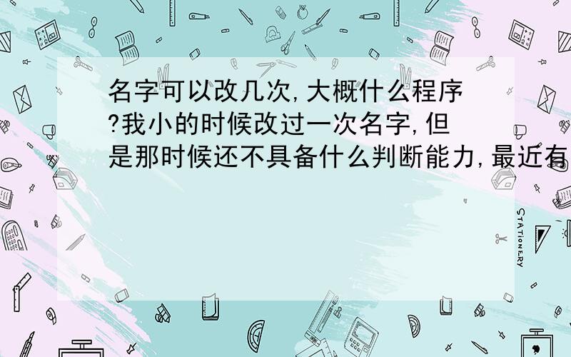 名字可以改几次,大概什么程序?我小的时候改过一次名字,但是那时候还不具备什么判断能力,最近有发现和某个明星重名了,我名字不是很常见,这样一重名就蛮困扰的……我想改回之前的名字,