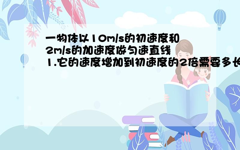 一物体以10m/s的初速度和2m/s的加速度做匀速直线 1.它的速度增加到初速度的2倍需要多长时间2.如果在它的速度增加到初速度的2倍时,立即以-2m/s的加速度做匀减速直线运动试求物体的速度减至