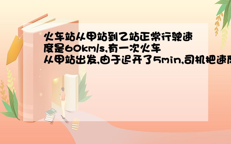 火车站从甲站到乙站正常行驶速度是60km/s,有一次火车从甲站出发,由于迟开了5min,司机把速度提高到72km/s,才刚好到达乙站,则甲,乙两站的距离为多少?火车从甲站到乙站正常行驶的时间为多少?