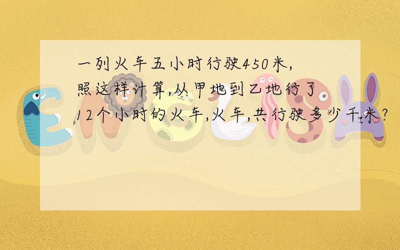 一列火车五小时行驶450米,照这样计算,从甲地到乙地行了12个小时的火车,火车,共行驶多少千米?