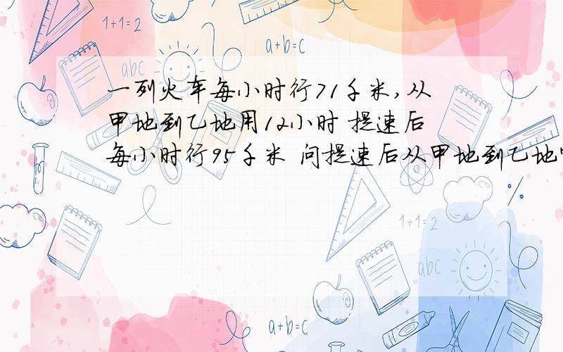 一列火车每小时行71千米,从甲地到乙地用12小时 提速后每小时行95千米 问提速后从甲地到乙地需要几小时